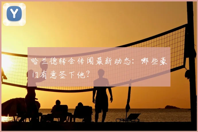 哈兰德转会传闻最新动态:哪些豪门有意签下他?