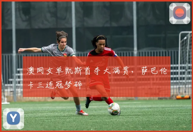 澳网女单凯斯首夺大满贯,萨巴伦卡三连冠梦碎