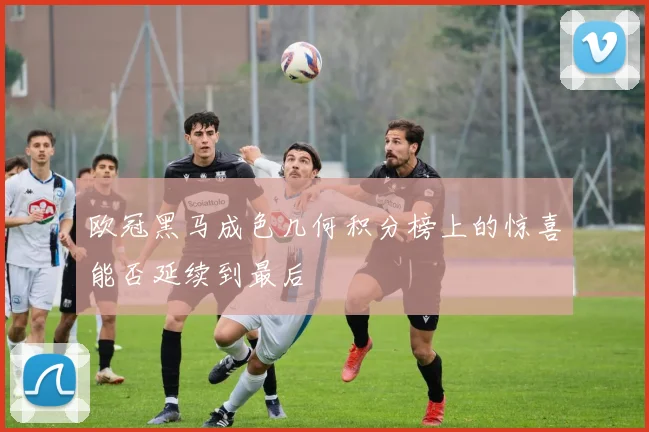 欧冠黑马成色几何积分榜上的惊喜能否延续到最后