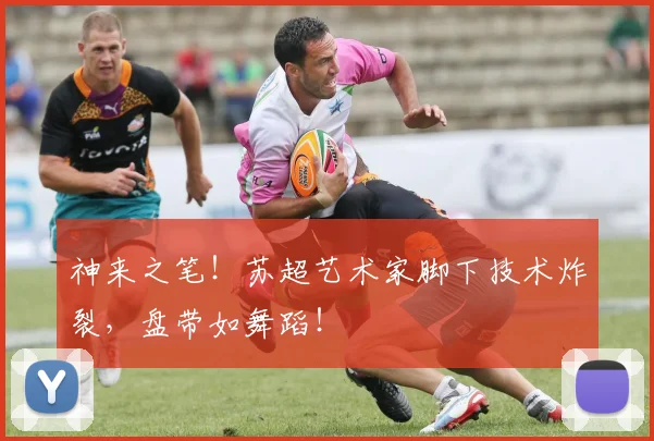 神来之笔!苏超艺术家脚下技术炸裂,盘带如舞蹈!