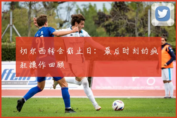 切尔西转会截止日:最后时刻的疯狂操作回顾