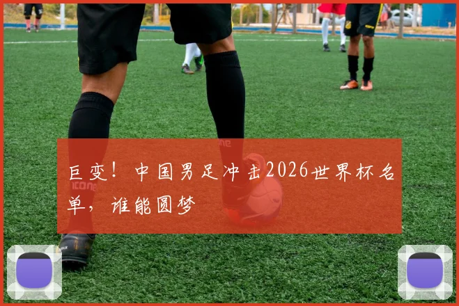 巨变！中国男足冲击2026世界杯名单，谁能圆梦