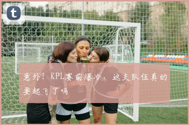 意外！KPL赛前爆冷，这支队伍真的要起飞了吗