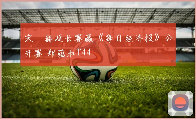 宋䪸赫延长赛赢《每日经济报》公开赛 郑蕴和T44