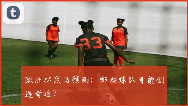 欧洲杯黑马预测:哪些球队可能创造奇迹?