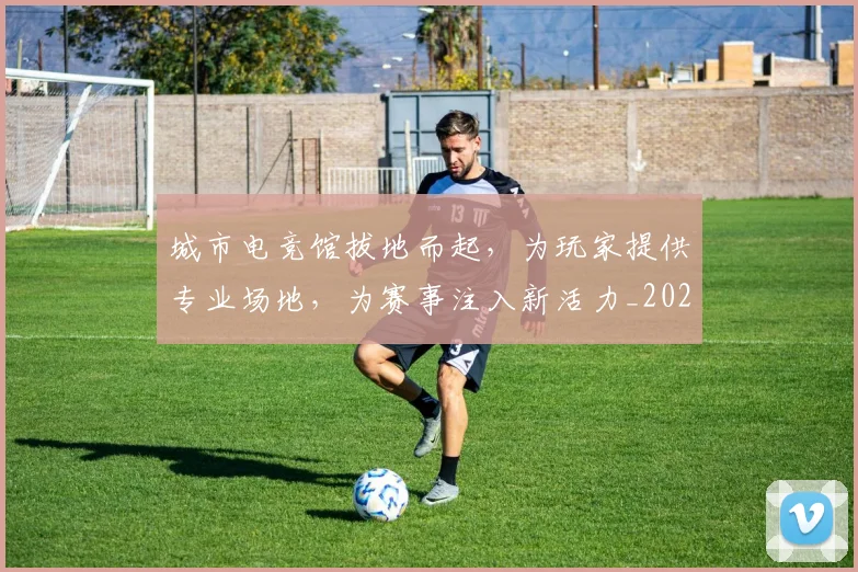 城市电竞馆拔地而起,为玩家提供专业场地,为赛事注入新活力_20260526073447