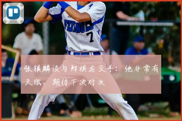 张镇麟谈与郑祺龙交手:他非常有天赋,期待下次对决