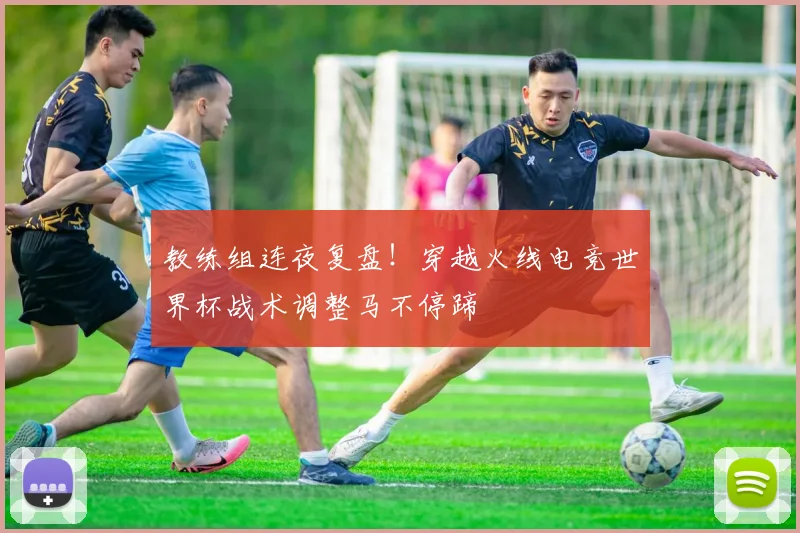 教练组连夜复盘!穿越火线电竞世界杯战术调整马不停蹄