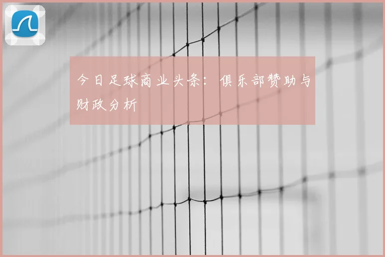今日足球商业头条：俱乐部赞助与财政分析