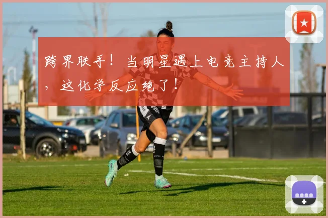 跨界联手!当明星遇上电竞主持人,这化学反应绝了!