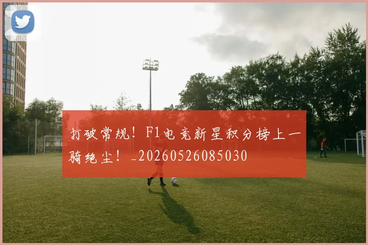 打破常规!F1电竞新星积分榜上一骑绝尘!_20260526085030