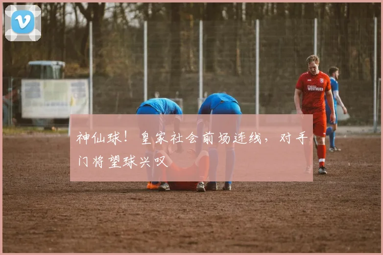 神仙球!皇家社会前场连线,对手门将望球兴叹