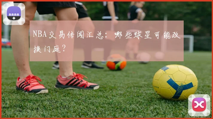 NBA交易传闻汇总:哪些球星可能改换门庭?