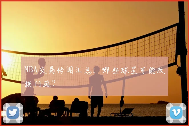 NBA交易传闻汇总:哪些球星可能改换门庭?