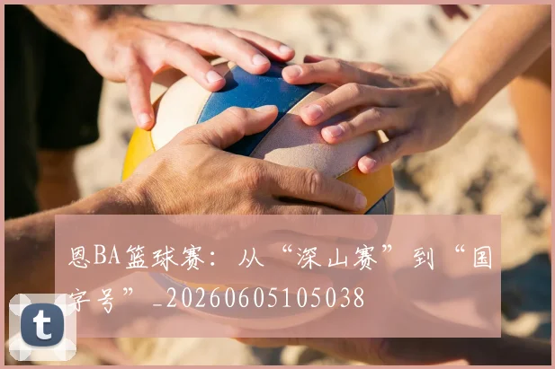 恩BA篮球赛:从“深山赛”到“国字号”_20260605105038