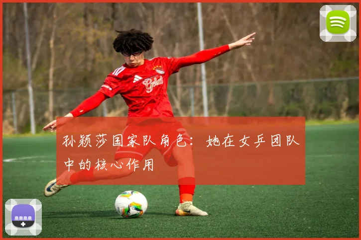 孙颖莎国家队角色:她在女乒团队中的核心作用