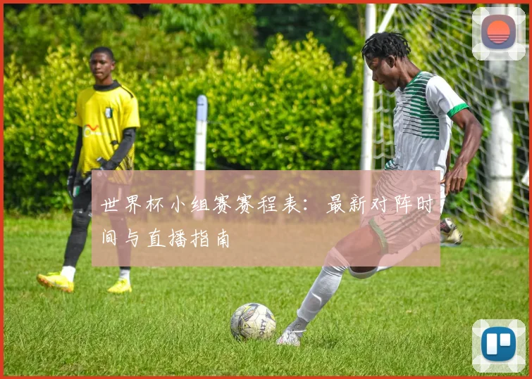 世界杯小组赛赛程表:最新对阵时间与直播指南