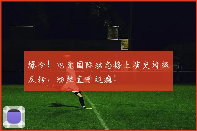 爆冷！电竞国际动态榜上演史诗级反转，粉丝直呼过瘾！