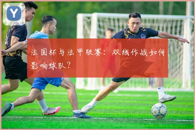 法国杯与法甲联赛：双线作战如何影响球队？