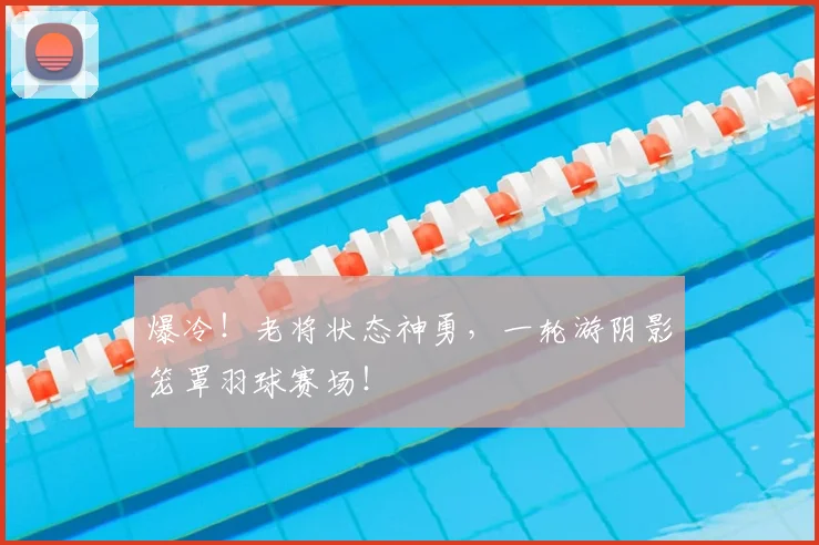 爆冷!老将状态神勇,一轮游阴影笼罩羽球赛场!
