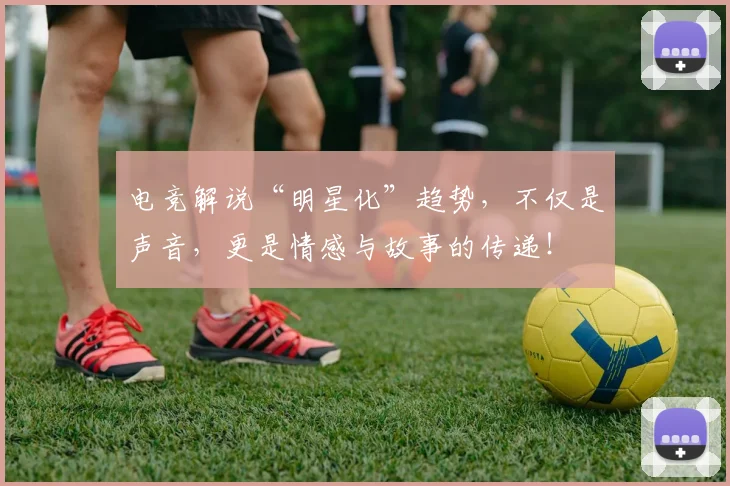 电竞解说“明星化”趋势，不仅是声音，更是情感与故事的传递！