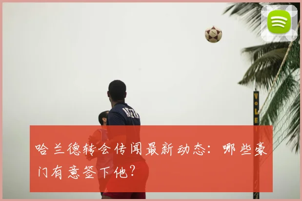 哈兰德转会传闻最新动态:哪些豪门有意签下他?