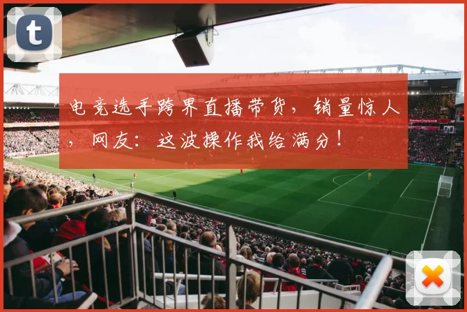 电竞选手跨界直播带货，销量惊人，网友：这波操作我给满分！