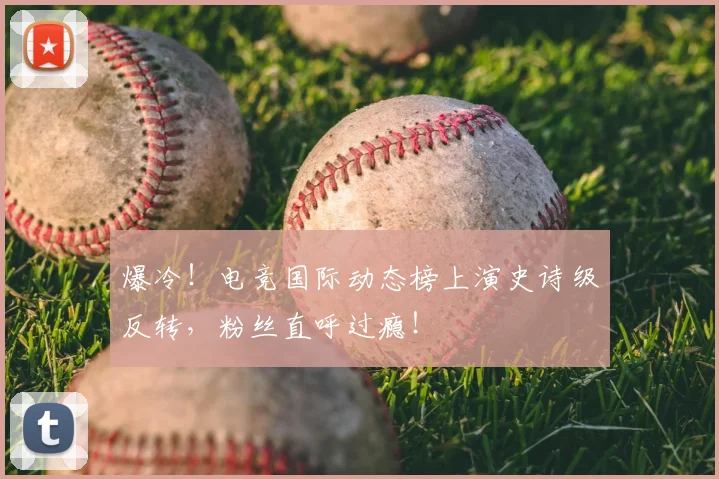 爆冷！电竞国际动态榜上演史诗级反转，粉丝直呼过瘾！