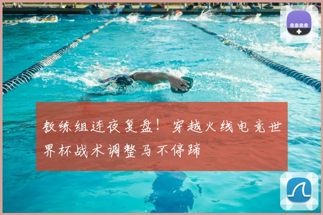 教练组连夜复盘！穿越火线电竞世界杯战术调整马不停蹄
