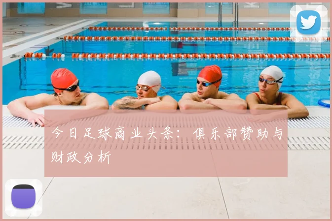 今日足球商业头条:俱乐部赞助与财政分析
