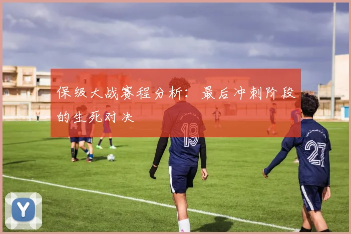 保级大战赛程分析：最后冲刺阶段的生死对决
